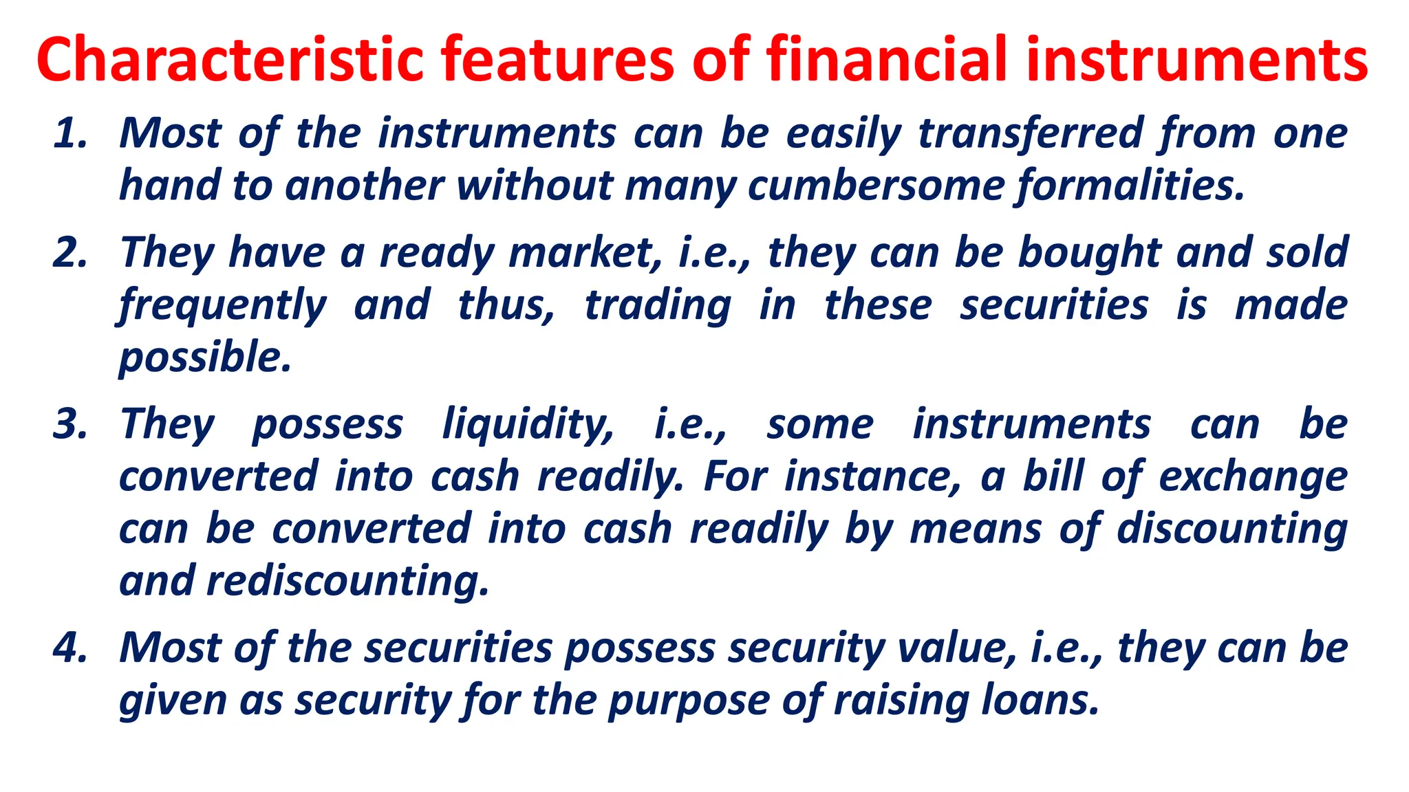 Characteristic features of financial instruments
1. Most of the instruments can be easily transferred from one
hand to another without many cumbersome formalities.
2. They have a ready market, i.e., they can be bought and sold
frequently and thus, trading in these securities is made
possible.
3. They possess liquidity, i.e., some instruments can be
converted into cash readily. For instance, a bill of exchange
can be converted into cash readily by means of discounting
and rediscounting.
4. Most of the securities possess security value, i.e., they can be
given as security for the purpose of raising loans.
 