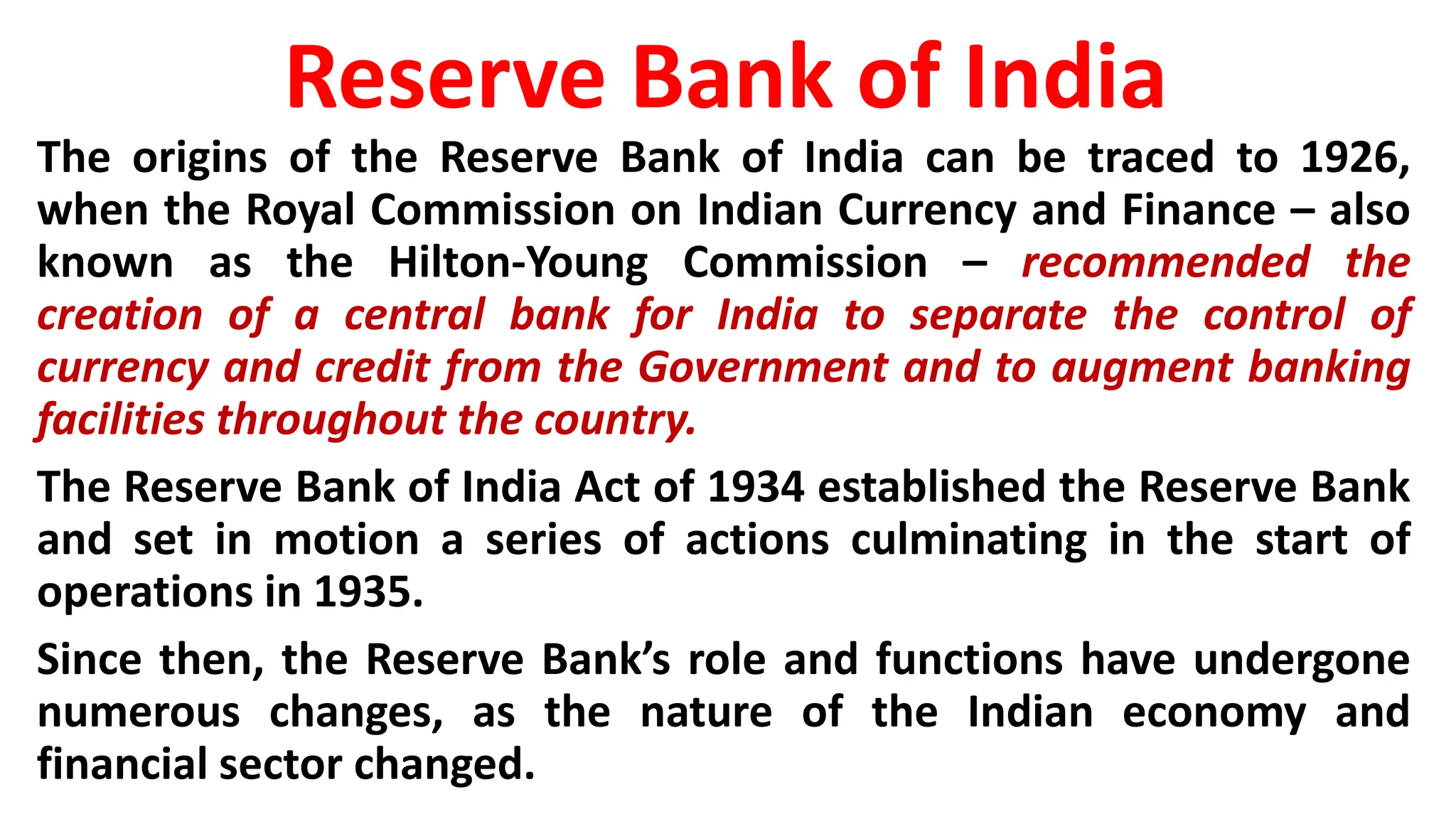 Reserve Bank of India
The origins of the Reserve Bank of India can be traced to 1926,
when the Royal Commission on Indian Currency and Finance – also
known as the Hilton-Young Commission – recommended the
creation of a central bank for India to separate the control of
currency and credit from the Government and to augment banking
facilities throughout the country.
The Reserve Bank of India Act of 1934 established the Reserve Bank
and set in motion a series of actions culminating in the start of
operations in 1935.
Since then, the Reserve Bank’s role and functions have undergone
numerous changes, as the nature of the Indian economy and
financial sector changed.
 
