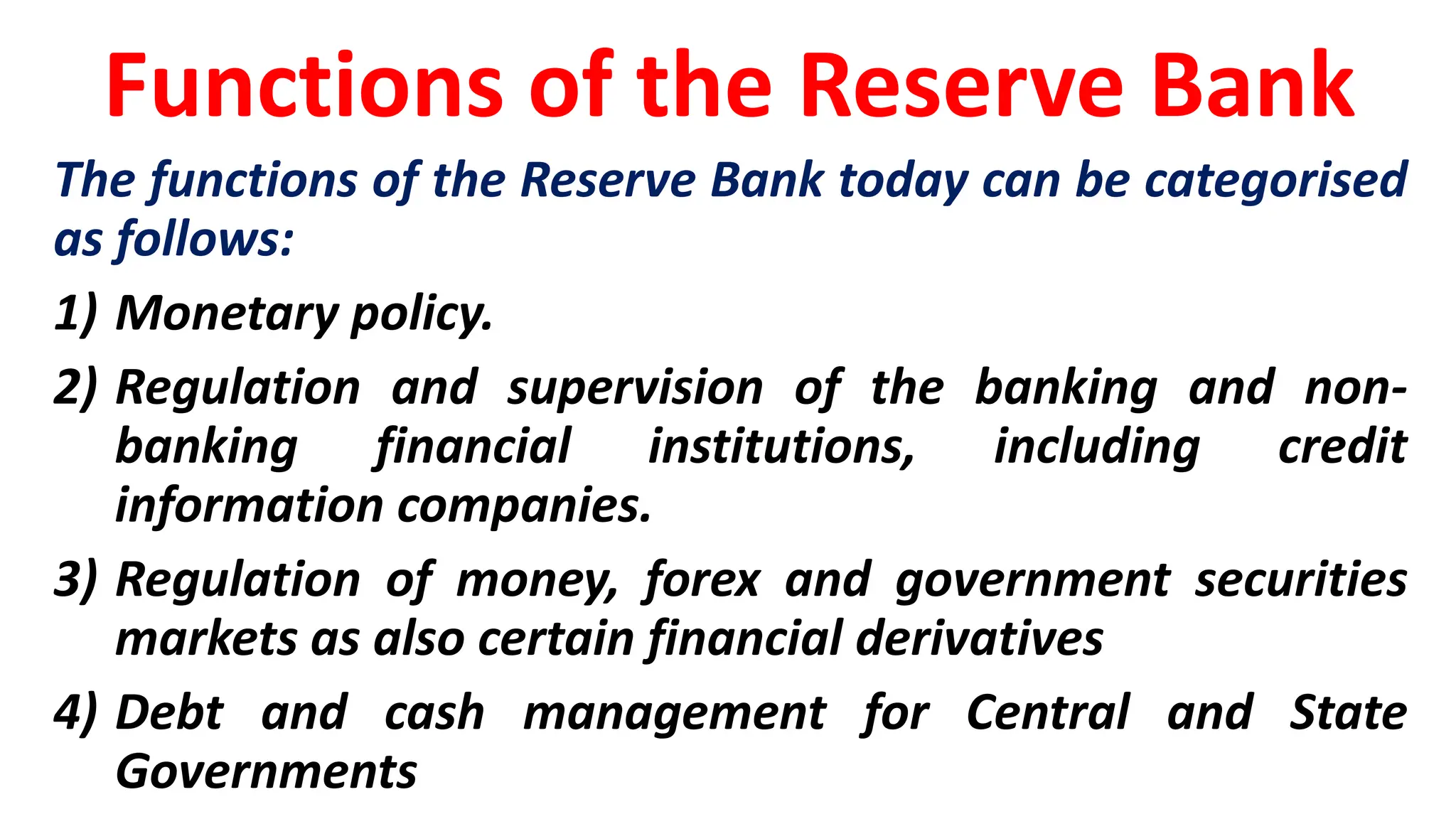Functions of the Reserve Bank
The functions of the Reserve Bank today can be categorised
as follows:
1) Monetary policy.
2) Regulation and supervision of the banking and non-
banking financial institutions, including credit
information companies.
3) Regulation of money, forex and government securities
markets as also certain financial derivatives
4) Debt and cash management for Central and State
Governments
 