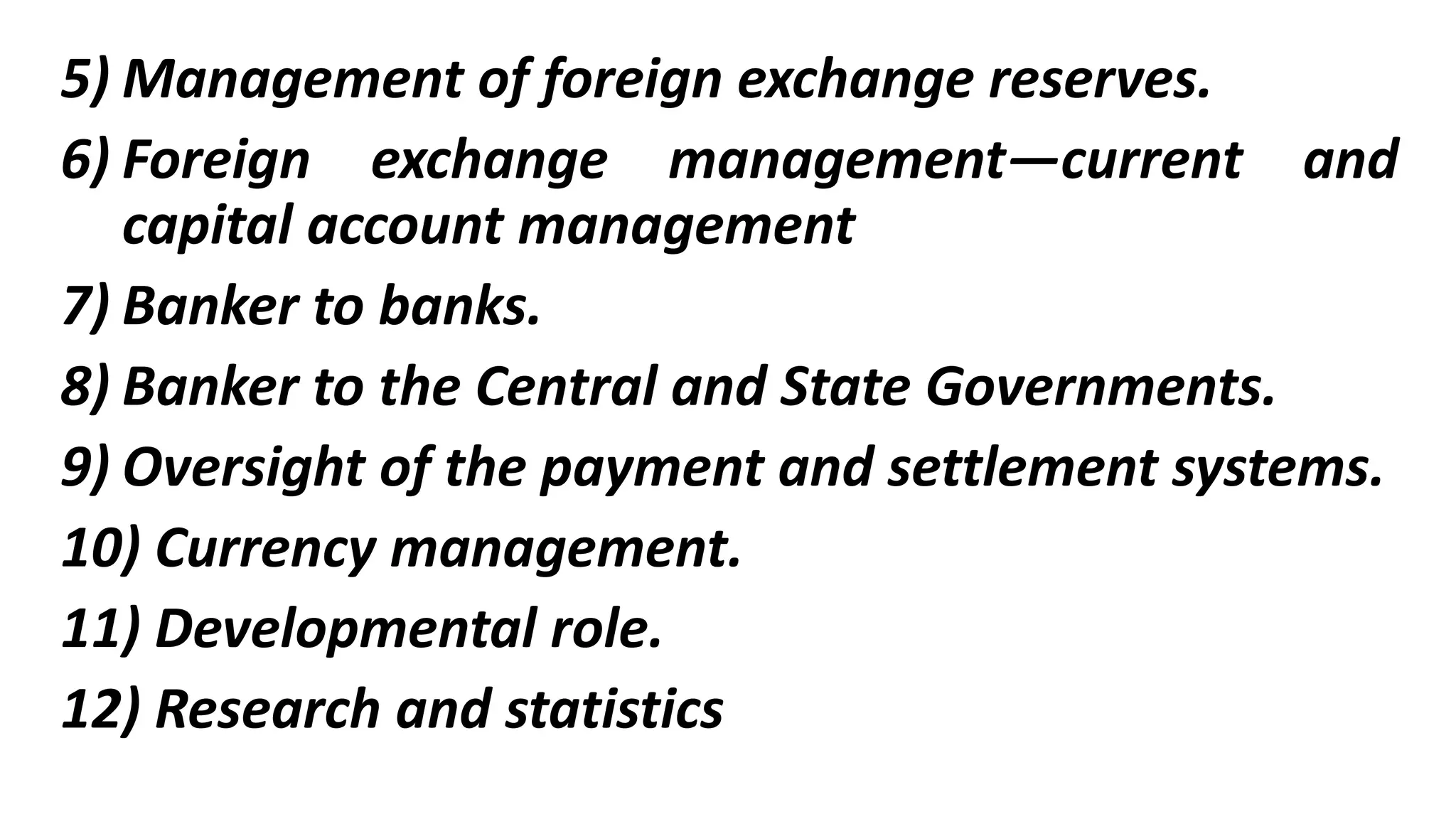 5) Management of foreign exchange reserves.
6) Foreign exchange management—current and
capital account management
7) Banker to banks.
8) Banker to the Central and State Governments.
9) Oversight of the payment and settlement systems.
10) Currency management.
11) Developmental role.
12) Research and statistics
 