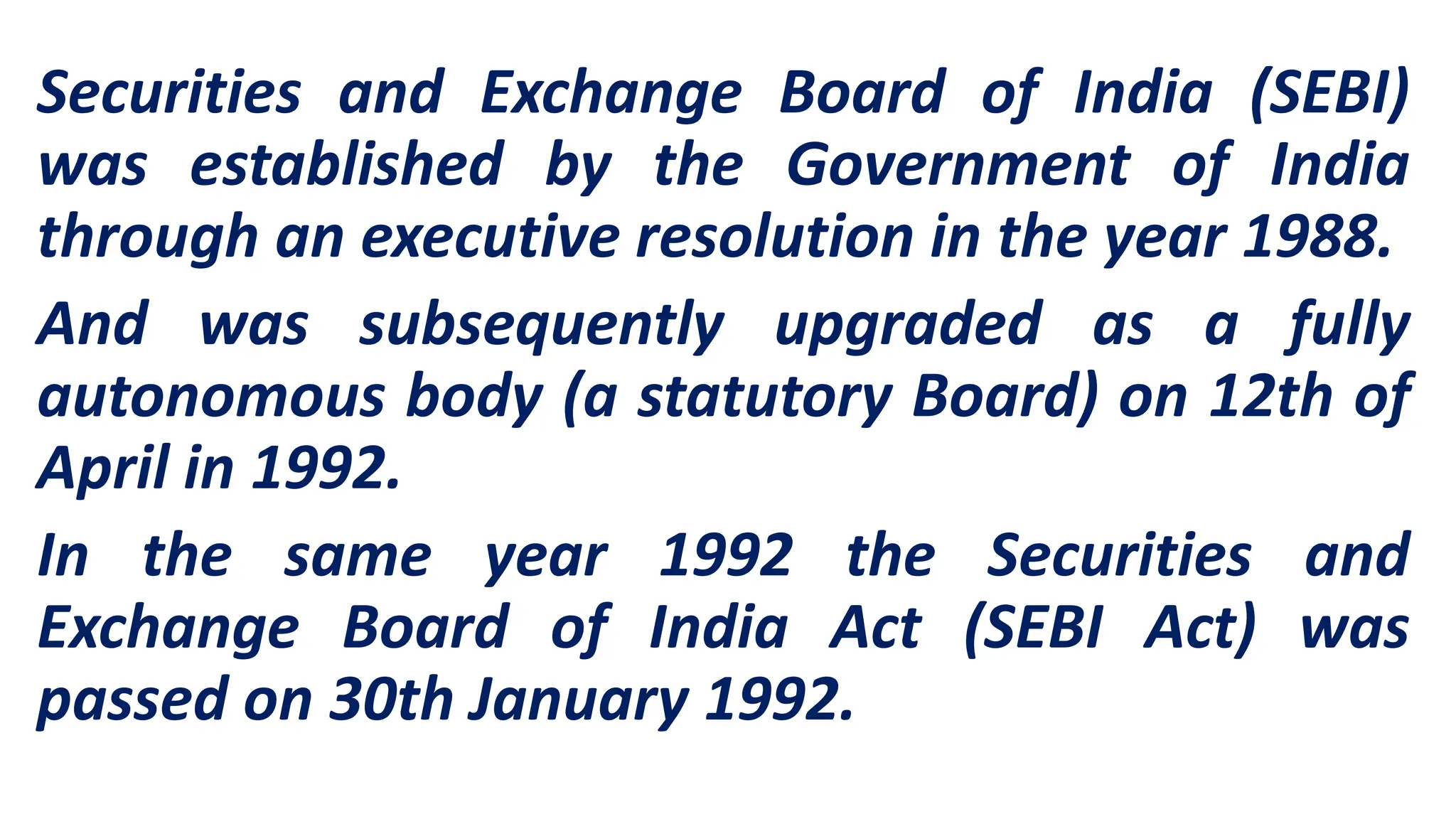 Securities and Exchange Board of India (SEBI)
was established by the Government of India
through an executive resolution in the year 1988.
And was subsequently upgraded as a fully
autonomous body (a statutory Board) on 12th of
April in 1992.
In the same year 1992 the Securities and
Exchange Board of India Act (SEBI Act) was
passed on 30th January 1992.
 