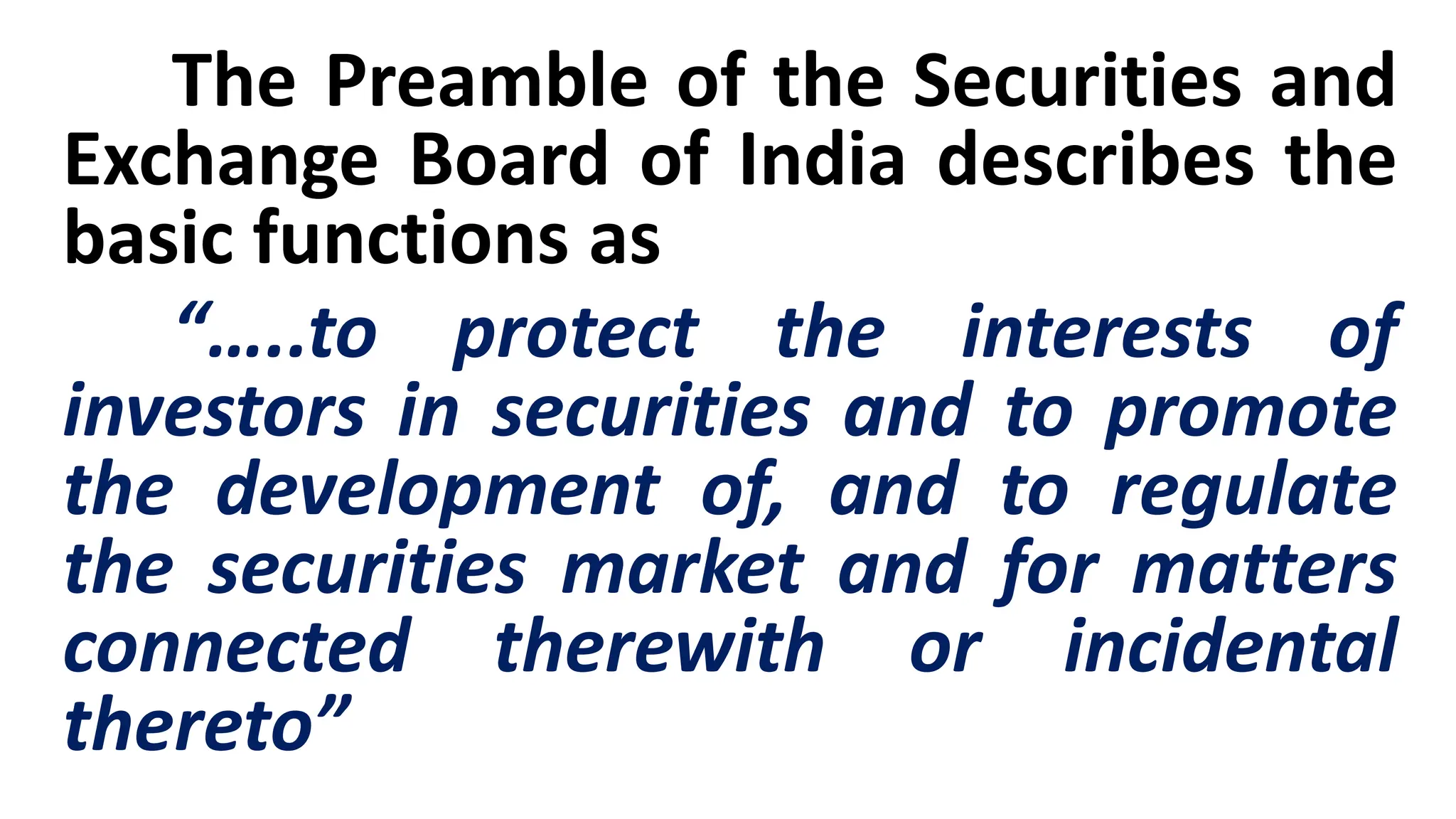 The Preamble of the Securities and
Exchange Board of India describes the
basic functions as
“…..to protect the interests of
investors in securities and to promote
the development of, and to regulate
the securities market and for matters
connected therewith or incidental
thereto”
 