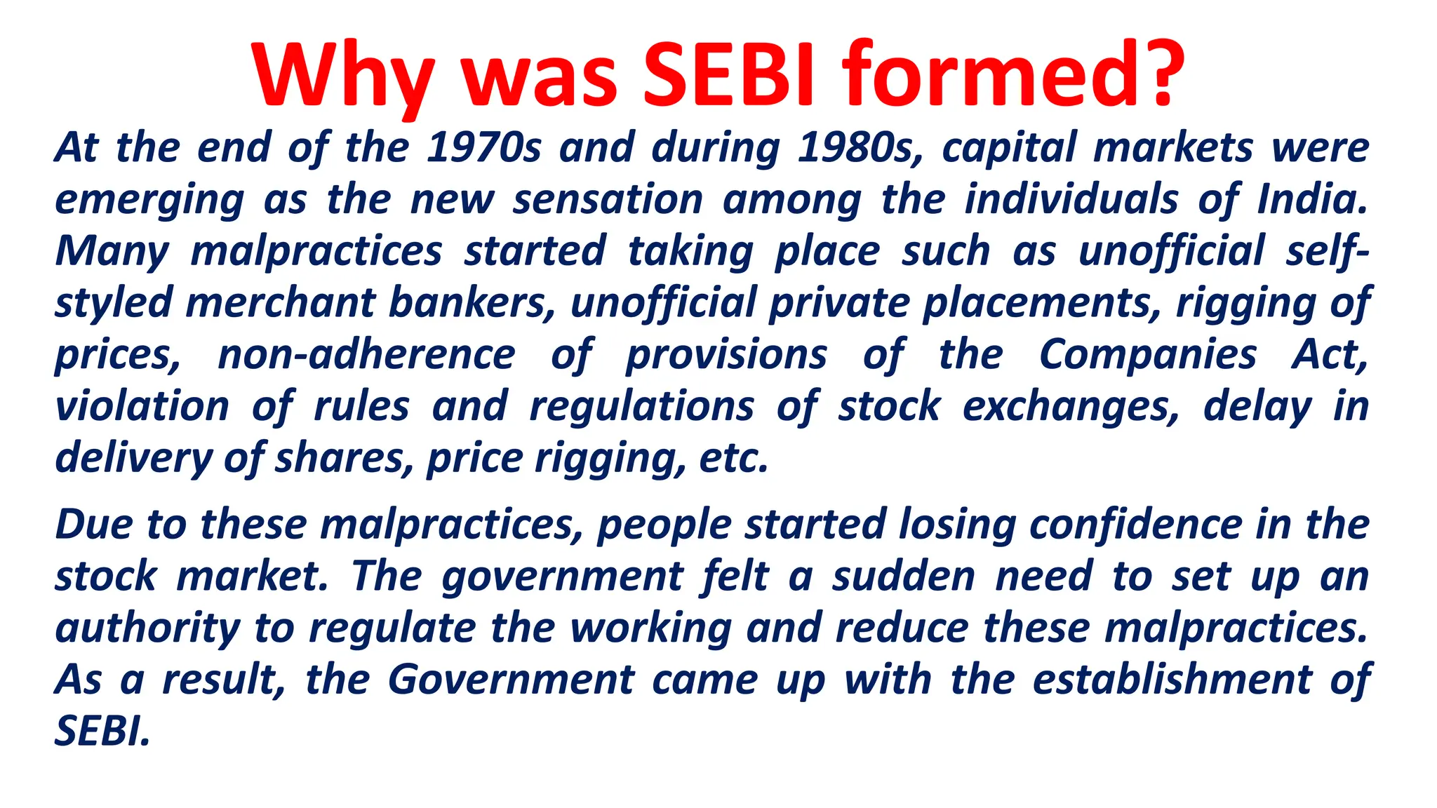 Why was SEBI formed?
At the end of the 1970s and during 1980s, capital markets were
emerging as the new sensation among the individuals of India.
Many malpractices started taking place such as unofficial self-
styled merchant bankers, unofficial private placements, rigging of
prices, non-adherence of provisions of the Companies Act,
violation of rules and regulations of stock exchanges, delay in
delivery of shares, price rigging, etc.
Due to these malpractices, people started losing confidence in the
stock market. The government felt a sudden need to set up an
authority to regulate the working and reduce these malpractices.
As a result, the Government came up with the establishment of
SEBI.
 