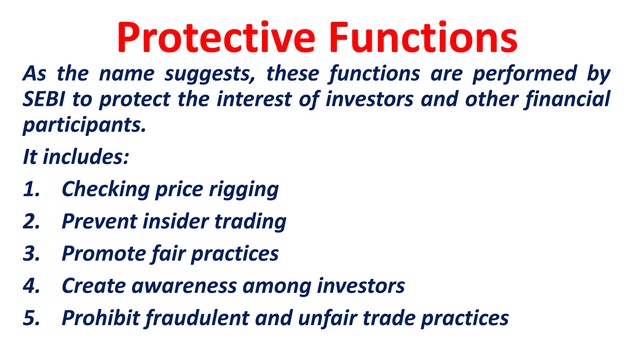 Protective Functions
As the name suggests, these functions are performed by
SEBI to protect the interest of investors and other financial
participants.
It includes:
1. Checking price rigging
2. Prevent insider trading
3. Promote fair practices
4. Create awareness among investors
5. Prohibit fraudulent and unfair trade practices
 
