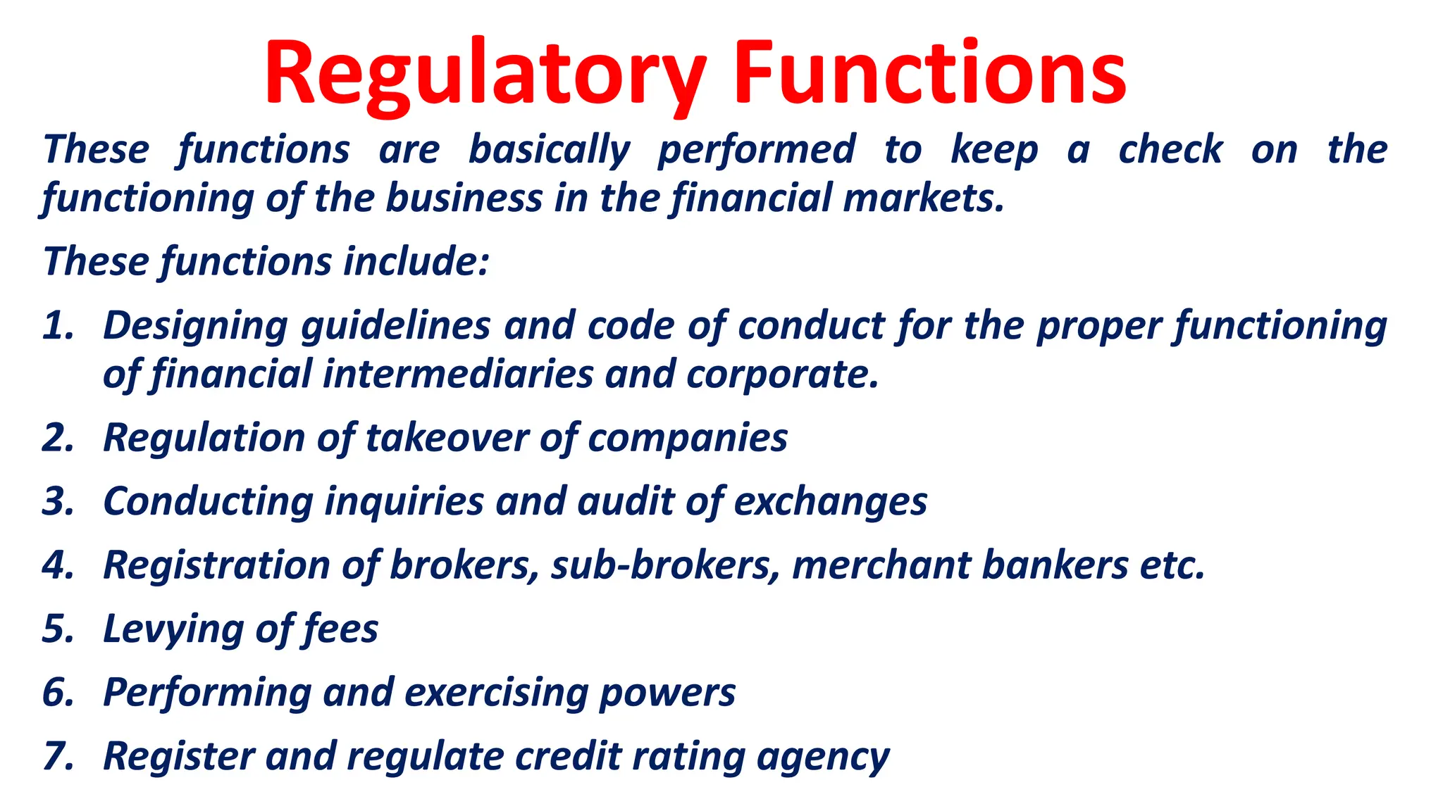 Regulatory Functions
These functions are basically performed to keep a check on the
functioning of the business in the financial markets.
These functions include:
1. Designing guidelines and code of conduct for the proper functioning
of financial intermediaries and corporate.
2. Regulation of takeover of companies
3. Conducting inquiries and audit of exchanges
4. Registration of brokers, sub-brokers, merchant bankers etc.
5. Levying of fees
6. Performing and exercising powers
7. Register and regulate credit rating agency
 