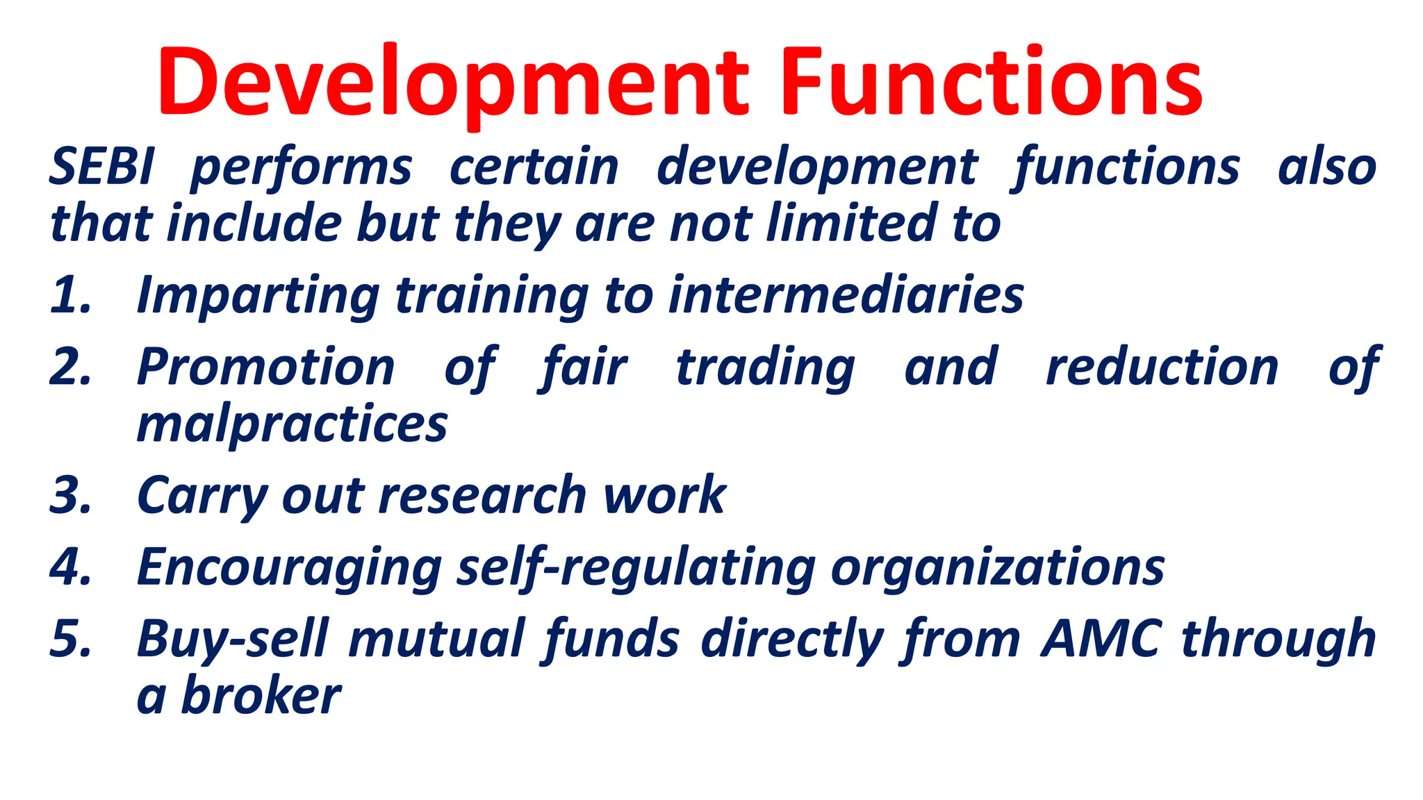 Development Functions
SEBI performs certain development functions also
that include but they are not limited to
1. Imparting training to intermediaries
2. Promotion of fair trading and reduction of
malpractices
3. Carry out research work
4. Encouraging self-regulating organizations
5. Buy-sell mutual funds directly from AMC through
a broker
 