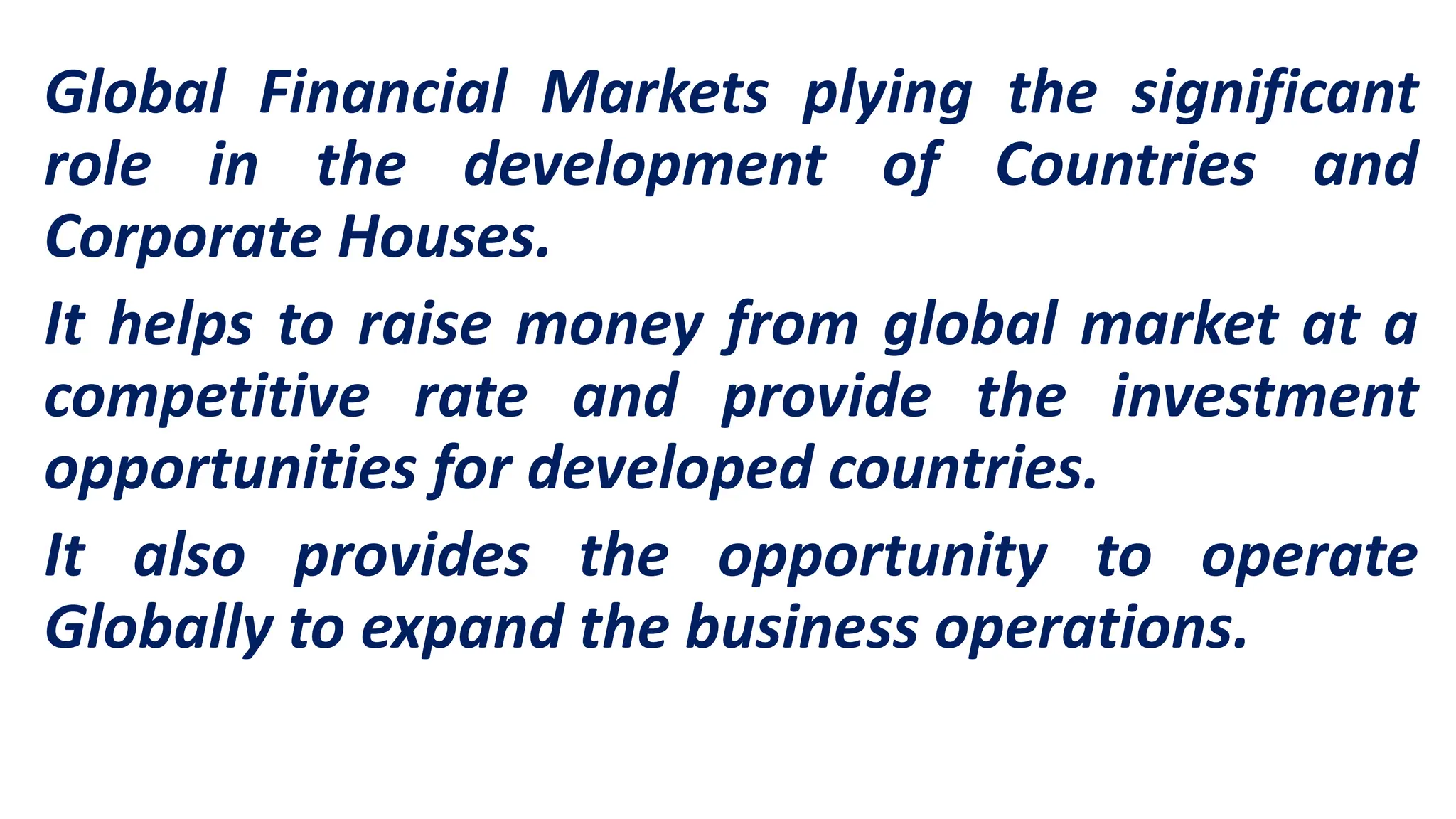 Global Financial Markets plying the significant
role in the development of Countries and
Corporate Houses.
It helps to raise money from global market at a
competitive rate and provide the investment
opportunities for developed countries.
It also provides the opportunity to operate
Globally to expand the business operations.
 