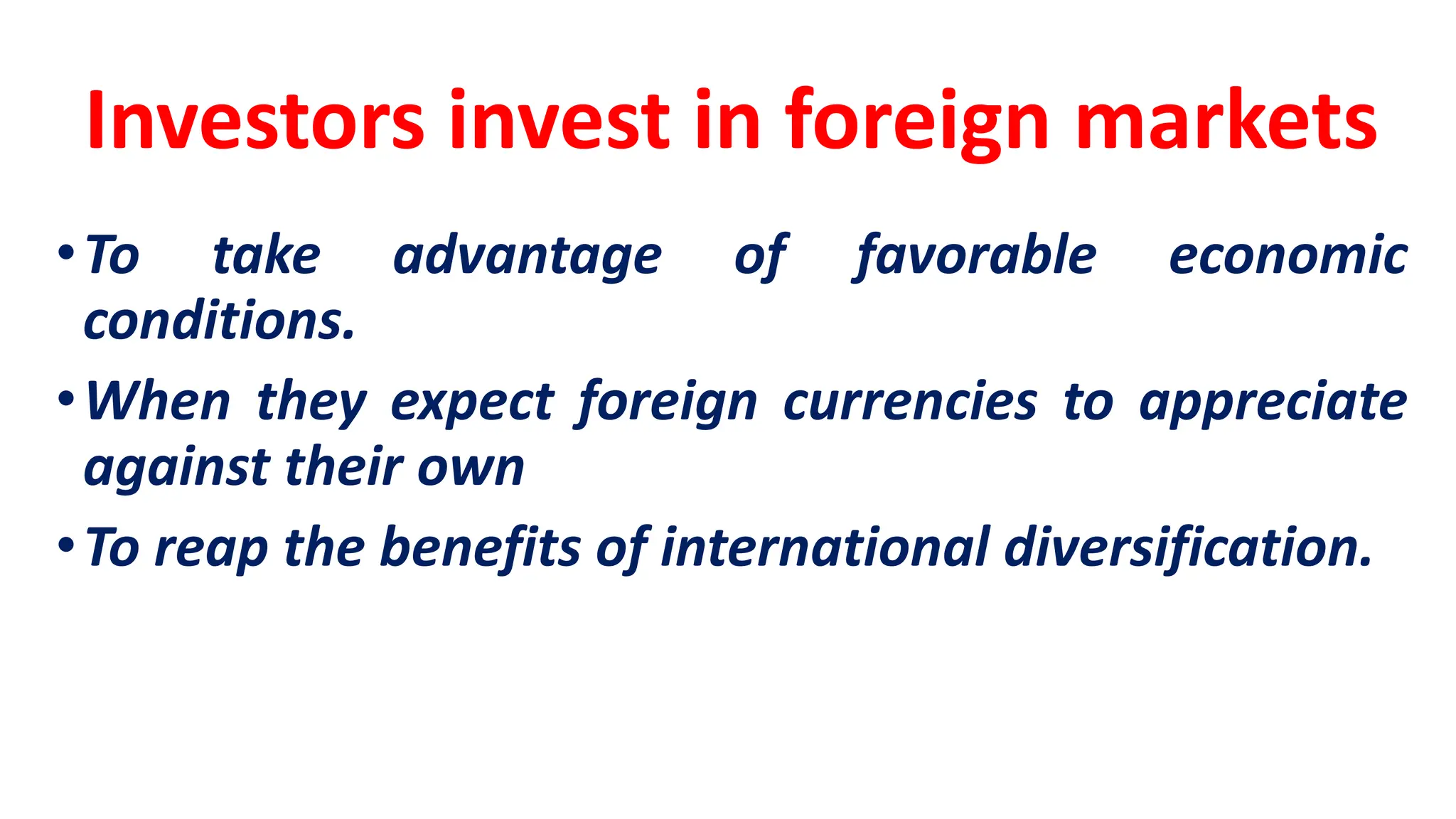 Investors invest in foreign markets
•To take advantage of favorable economic
conditions.
•When they expect foreign currencies to appreciate
against their own
•To reap the benefits of international diversification.
 