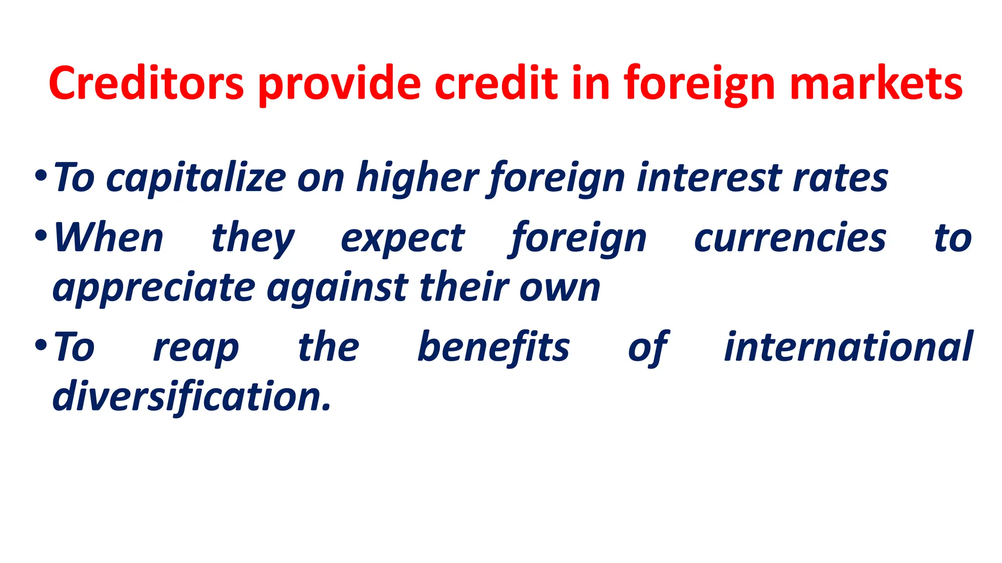 Creditors provide credit in foreign markets
•To capitalize on higher foreign interest rates
•When they expect foreign currencies to
appreciate against their own
•To reap the benefits of international
diversification.
 