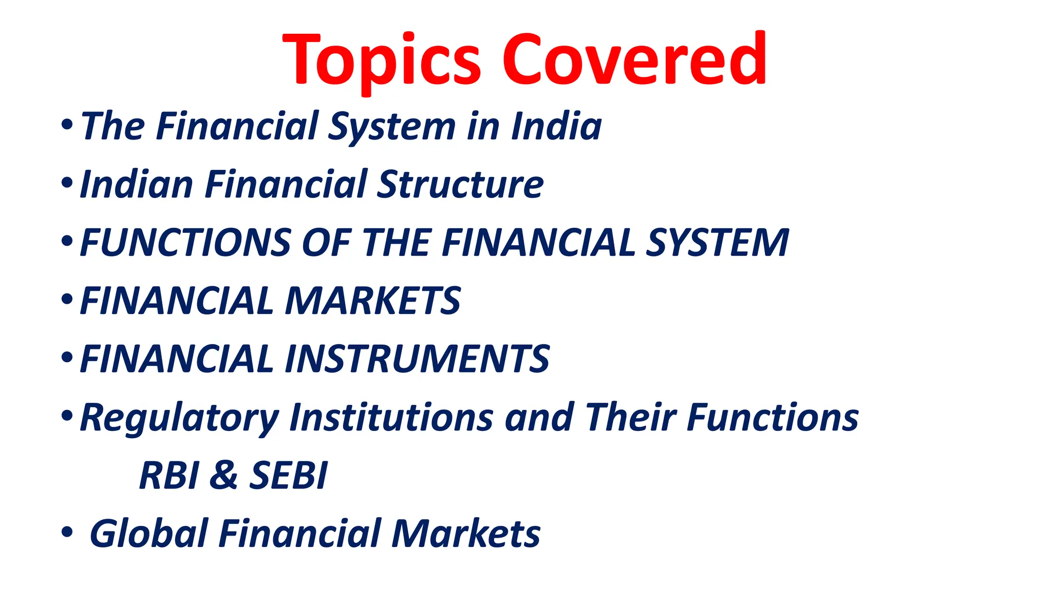 Topics Covered
•The Financial System in India
•Indian Financial Structure
•FUNCTIONS OF THE FINANCIAL SYSTEM
•FINANCIAL MARKETS
•FINANCIAL INSTRUMENTS
•Regulatory Institutions and Their Functions
RBI & SEBI
• Global Financial Markets
 