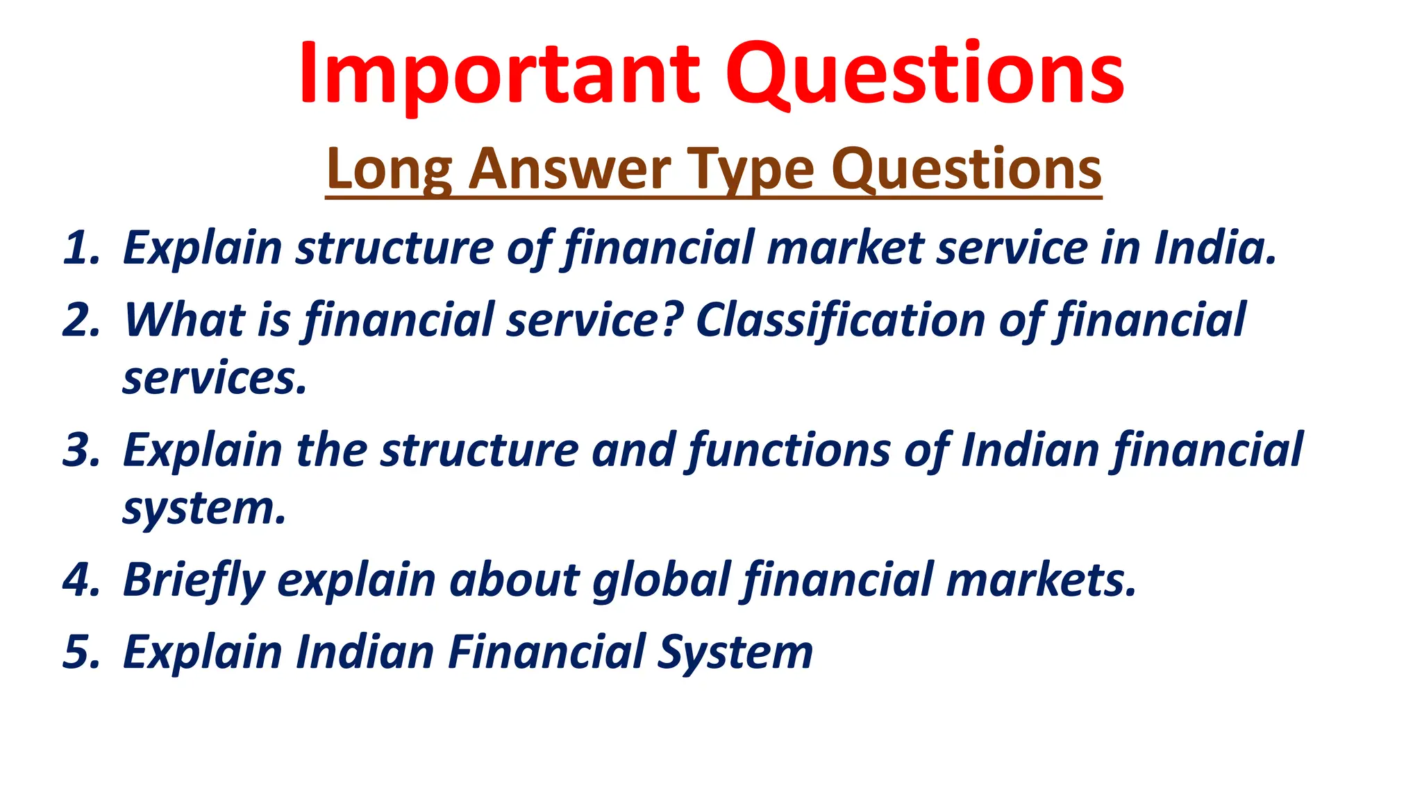 Important Questions
Long Answer Type Questions
1. Explain structure of financial market service in India.
2. What is financial service? Classification of financial
services.
3. Explain the structure and functions of Indian financial
system.
4. Briefly explain about global financial markets.
5. Explain Indian Financial System
 