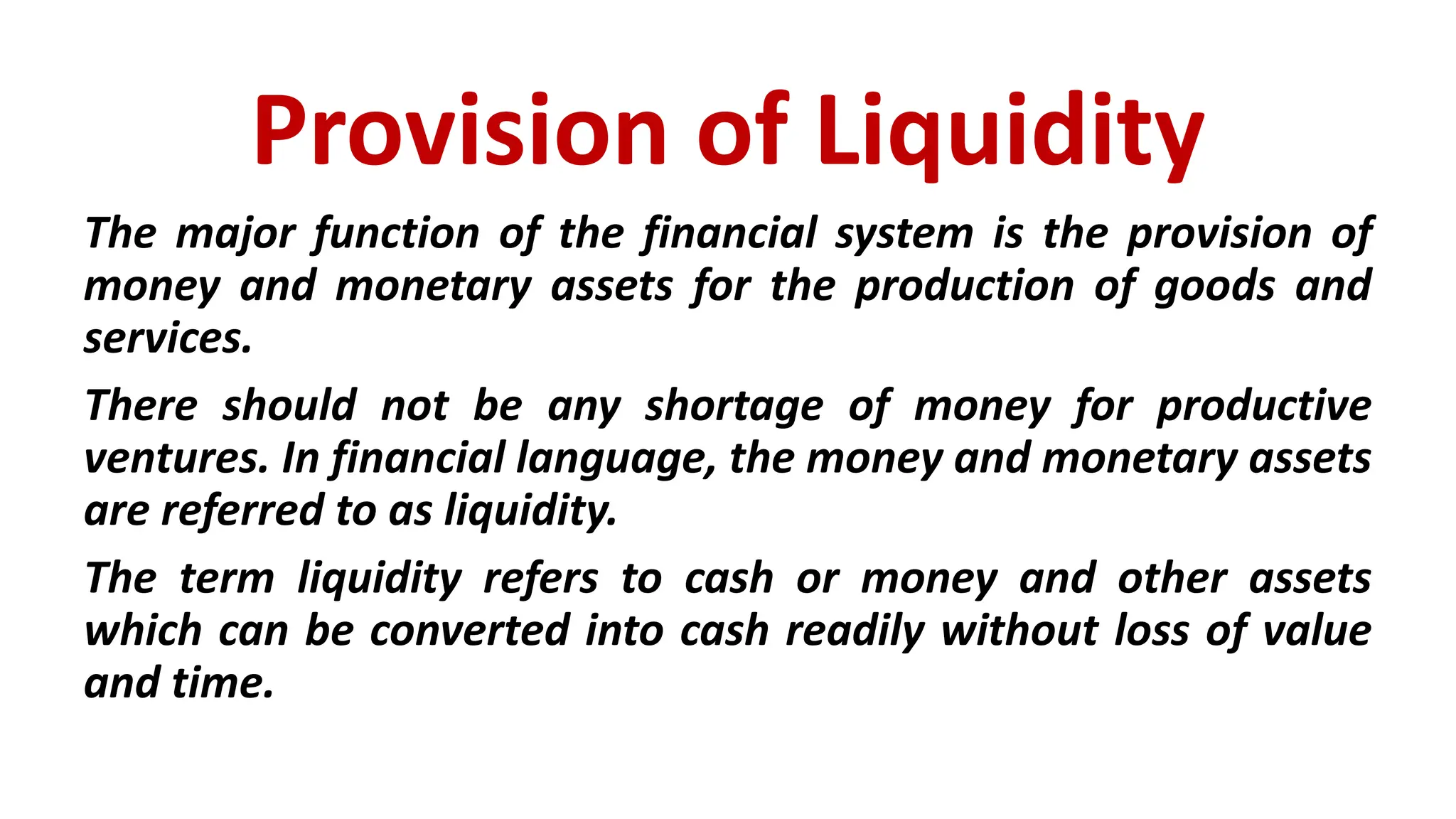 Provision of Liquidity
The major function of the financial system is the provision of
money and monetary assets for the production of goods and
services.
There should not be any shortage of money for productive
ventures. In financial language, the money and monetary assets
are referred to as liquidity.
The term liquidity refers to cash or money and other assets
which can be converted into cash readily without loss of value
and time.
 
