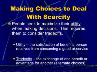 Making Choices to Deal With Scarcity People seek to maximize their  utility  when making decisions.  This requires them to consider  tradeoffs . Utility  – the satisfaction of benefit a person receives from consuming a good or service Tradeoffs  – the exchange of one benefit or advantage for another (alternate choices) 