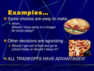 Examples… Some choices are easy to make… Hmm… Should I have pizza or a hoagie  for lunch today? Other decisions are agonizing… Should I get out of bed and go to  school today or should I sleep in? ALL TRADEOFFS HAVE ADVANTAGES! 