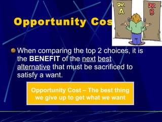 Opportunity Cost  When comparing the top 2 choices, it is the  BENEFIT  of the  next   best   alternative  that must be sacrificed to satisfy a want. Opportunity Cost – The best thing we give up to get what we want 