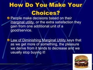 How Do You Make Your Choices? People make decisions based on their  marginal utility , or the extra satisfaction they gain from one additional unit of a good/service. Law of Diminishing Marginal Utility  says that as we get more of something, the pleasure we derive from it tends to decrease and we usually stop buying it!  