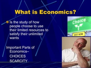 What is Economics? Is the study of how people choose to use their limited resources to satisfy their unlimited wants Important Parts of Economics–  CHOICES SCARCITY 
