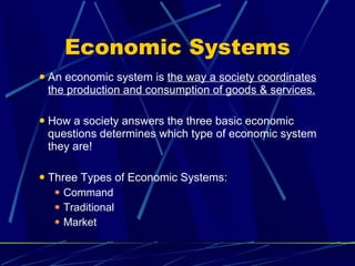 Economic Systems An economic system is  the way a society coordinates the production and consumption of goods & services. How a society answers the three basic economic questions determines which type of economic system they are! Three Types of Economic Systems: Command Traditional Market 