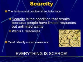 Scarcity The fundamental problem all societies face… Scarcity  is the condition that results because people have limited resources but unlimited wants Wants > Resources Task!  Identify a scarce resource. EVERYTHING IS SCARCE! 