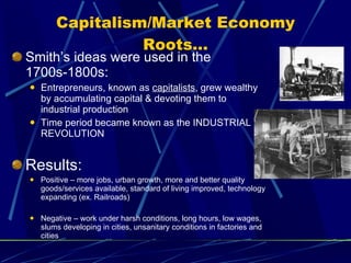 Capitalism/Market Economy Roots… Smith’s ideas were used in the 1700s-1800s: Entrepreneurs, known as  capitalists , grew wealthy by accumulating capital & devoting them to industrial production Time period became known as the INDUSTRIAL REVOLUTION Results: Positive – more jobs, urban growth, more and better quality goods/services available, standard of living improved, technology expanding (ex. Railroads) Negative – work under harsh conditions, long hours, low wages, slums developing in cities, unsanitary conditions in factories and cities 