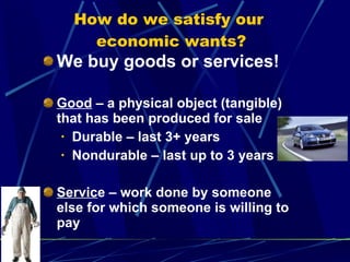 How do we satisfy our  economic wants? We buy goods or services! Good  – a physical object (tangible) that has been produced for sale Durable – last 3+ years Nondurable – last up to 3 years Servic e – work done by someone else for which someone is willing to pay  