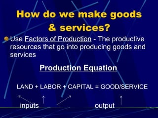 How do we make goods & services? Use  Factors of Production  - The productive resources that go into producing goods and services Production Equation LAND + LABOR + CAPITAL = GOOD/SERVICE inputs   output 