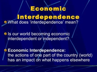 Economic Interdependence What does ‘interdependence’ mean? Is our world becoming economic interdependent or independent? Economic Interdependence:  the actions of one part of the country (world) has an impact on what happens elsewhere 
