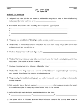 _________________________________                                                                       __________
Name                                                                                                         Period
                                               UNIT 1 STUDY GUIDE
                                                 The Gilded Age

Section 1: The Gilded Age

1. The period from 1865-1900 that was marked by the belief that things looked better on the outside than they
    really were on the inside was known as the __________________________.


2. Name FOUR characteristics of the Gilded Age that made America appear “gilded”:
    a. __________________________________________________________________________
    b. __________________________________________________________________________
    c. __________________________________________________________________________
    d. __________________________________________________________________________


3. The person who coined the term “Gilded Age” was the American novelist _____________________________.


4. The belief that no matter where someone comes from, they could rise in society and go as far as their talent
    and commitments take them is known as _________________________________.


5. What was the story line of most Horatio Alger novels? _____________________________________________
    ________________________________________________________________________________________


6. The belief that things that cannot adapt to the environment in which they live will eventually die out, while those
    that do adapt thrive and live on became known as _________________________________.


7. What was the catchphrase of the philosophy of Social Darwinism? ___________________________________


8. The belief that some things were out of a person’s control and that some people failed simply because they
    were caught in circumstances they could not control was known as ___________________________.


9. The philosophy which said that wealthy people who profited from society owed it something in return was the
    principle known as ________________________.


10. Rich people like Andrew Carnegie practiced _____________________ which was a person using their wealth
    to further social progress by making large contributions to things such as charities.


11. Reform efforts gave rise to what three organizations during the late 1800s:
   a. ___________________________ b. ___________________________ c. ____________________________


12. The houses set up by Christians who were trying to improve conditions for the poor were known as
    _____________________________.
 