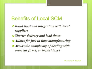 Benefits of Local SCM
Build trust and integration with local
suppliers
Shorter delivery and lead times
Allows for just in time manufacturing
Avoids the complexity of dealing with
overseas firms, or import taxes
Ms. Ananya A - YIASCM
18
 