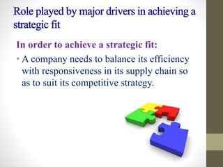 In order to achieve a strategic fit:
• A company needs to balance its efficiency
with responsiveness in its supply chain so
as to suit its competitive strategy.
 