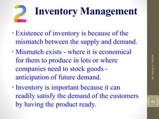 Inventory Management
• Existence of inventory is because of the
mismatch between the supply and demand.
• Mismatch exists - where it is economical
for them to produce in lots or where
companies need to stock goods -
anticipation of future demand.
• Inventory is important because it can
readily satisfy the demand of the customers
by having the product ready.
Ms.
Ananya
A
-
YIASCM
41
 