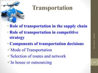 Transportation
• Role of transportation in the supply chain
• Role of transportation in competitive
strategy
• Components of transportation decisions
Mode of Transportation
Selection of routes and network
In house or outsourcing
Ms.
Ananya
A
-
YIASCM
43
 
