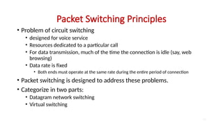Packet Switching Principles
• Problem of circuit switching
• designed for voice service
• Resources dedicated to a particular call
• For data transmission, much of the time the connection is idle (say, web
browsing)
• Data rate is fixed
• Both ends must operate at the same rate during the entire period of connection
• Packet switching is designed to address these problems.
• Categorize in two parts:
• Datagram network switching
• Virtual switching
10
 