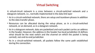 Virtual Switching
A virtual-circuit network is a cross between a circuit-switched network and a
datagram network, i.e., normally implemented in the data link layer
• As in a circuit-switched network, there are setup and teardown phases in addition
to the data transfer phase.
• Resources can be allocated during the setup phase, as in a circuit-switched
network, or on demand, as in a datagram network.
• As in a datagram network, data are packetized and each packet carries an address
in the header. However, the address in the header has local jurisdiction (it defines
what should be the next switch and the channel on which the packet is being
carried), not end-to-end jurisdiction
• As in a circuit-switched network, all packets follow the same path established
during the connection.
 