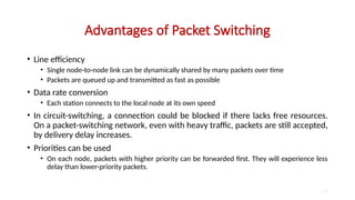 Advantages of Packet Switching
• Line efficiency
• Single node-to-node link can be dynamically shared by many packets over time
• Packets are queued up and transmitted as fast as possible
• Data rate conversion
• Each station connects to the local node at its own speed
• In circuit-switching, a connection could be blocked if there lacks free resources.
On a packet-switching network, even with heavy traffic, packets are still accepted,
by delivery delay increases.
• Priorities can be used
• On each node, packets with higher priority can be forwarded first. They will experience less
delay than lower-priority packets.
23
 