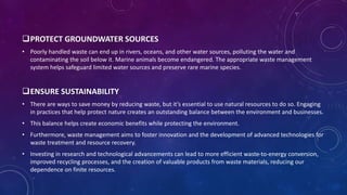PROTECT GROUNDWATER SOURCES
• Poorly handled waste can end up in rivers, oceans, and other water sources, polluting the water and
contaminating the soil below it. Marine animals become endangered. The appropriate waste management
system helps safeguard limited water sources and preserve rare marine species.
ENSURE SUSTAINABILITY
• There are ways to save money by reducing waste, but it’s essential to use natural resources to do so. Engaging
in practices that help protect nature creates an outstanding balance between the environment and businesses.
• This balance helps create economic benefits while protecting the environment.
• Furthermore, waste management aims to foster innovation and the development of advanced technologies for
waste treatment and resource recovery.
• Investing in research and technological advancements can lead to more efficient waste-to-energy conversion,
improved recycling processes, and the creation of valuable products from waste materials, reducing our
dependence on finite resources.
 