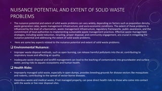 NUISANCE POTENTIAL AND EXTENT OF SOLID WASTE
PROBLEMS
• The nuisance potential and extent of solid waste problems can vary widely, depending on factors such as population density,
waste generation rates, waste management infrastructure, and socio-economic conditions. The extent of these problems is
influenced by the level of urbanization, waste management infrastructure, regulatory frameworks, public awareness, and the
commitment of local authorities to implementing sustainable waste management practices. Effective waste management
strategies, including waste reduction, recycling, proper disposal, and community engagement, are crucial in mitigating the
nuisance potential and addressing the extent of solid waste problems.
• Here are some key aspects related to the nuisance potential and extent of solid waste problems:
 Environmental Nuisance:
• Improper waste disposal methods, such as open burning, can release harmful pollutants into the air, contributing to
respiratory issues and affecting air quality.
• Inadequate waste disposal and landfill management can lead to the leaching of contaminants into groundwater and surface
water, posing risks to aquatic ecosystems and human health.
 Health Risks:
• Improperly managed solid waste, especially in open dumps, provides breeding grounds for disease vectors like mosquitoes
and rodents, contributing to the spread of vector-borne diseases.
• Hazardous waste and medical waste, if not managed properly, can pose direct health risks to those who come into contact
with the waste or live near disposal sites.
 