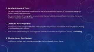  Social and Economic Costs:
• The health impacts of poor waste management can lead to increased healthcare costs for communities dealing with
diseases related to waste exposure.
• The economic burden of managing the consequences of improper waste disposal, such as environmental cleanup and
healthcare expenses, can be substantial.
 Urban and Rural Disparities:
• In some cases, waste management facilities are disproportionately located in economically disadvantaged areas, leading
to environmental justice concerns.
• Rural areas may face challenges in accessing proper waste disposal facilities, leading to open dumping and burning.
 Climate Change Contribution:
• Landfills emit methane gas, a potent greenhouse gas that contributes to climate change.
 