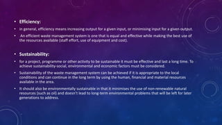 • Efficiency:
• in general, efficiency means increasing output for a given input, or minimising input for a given output.
• An efficient waste management system is one that is equal and effective while making the best use of
the resources available (staff effort, use of equipment and cost).
• Sustainability:
• for a project, programme or other activity to be sustainable it must be effective and last a long time. To
achieve sustainability-social, environmental and economic factors must be considered.
• Sustainability of the waste management system can be achieved if it is appropriate to the local
conditions and can continue in the long term by using the human, financial and material resources
available in the area.
• It should also be environmentally sustainable in that it minimises the use of non-renewable natural
resources (such as oil) and doesn’t lead to long-term environmental problems that will be left for later
generations to address.
 