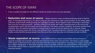 THE SCOPE OF ISWM
• It has a number of scopes for the different sectors of society. Here are some examples:
• Reduction and reuse at source – Waste reduction means avoiding producing waste in the first
place. In manufacturing industry, it is about using less raw materials to make a given product. In the home, waste
reduction could include avoiding buying over-packaged products. Reuse happens when something is used more
than once for its original purpose – perhaps refilling drinks bottle with water. reducing waste at the source and
reusing wastes means that less waste has to be collected. This lowers costs for residents, businesses and the local
authority. Also, the pollution generated in transporting the waste and at the disposal site is reduced. Waste
reduction and reuse means that there is less pollution from manufacturing and a reduced need to import goods.
Finally, society benefits because people have the use of items that they may not otherwise be able to afford.
• Waste separation at source– many ISWM schemes require householders and businesses to
separate reusable and recyclable materials from the rest of the waste and sort them. This helps to make people
more aware of what they throw away and means that the material separated for recycling is of a higher quality and
has a higher selling price. In alternative schemes, where recyclable materials are extracted from mixed wastes at
the transfer station, there is a greater health risk to those who do this work and also to those who work in the
recycling industry.
 