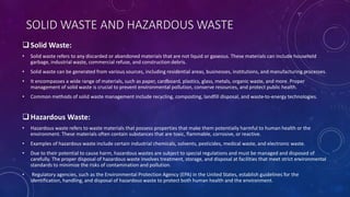 SOLID WASTE AND HAZARDOUS WASTE
Solid Waste:
• Solid waste refers to any discarded or abandoned materials that are not liquid or gaseous. These materials can include household
garbage, industrial waste, commercial refuse, and construction debris.
• Solid waste can be generated from various sources, including residential areas, businesses, institutions, and manufacturing processes.
• It encompasses a wide range of materials, such as paper, cardboard, plastics, glass, metals, organic waste, and more. Proper
management of solid waste is crucial to prevent environmental pollution, conserve resources, and protect public health.
• Common methods of solid waste management include recycling, composting, landfill disposal, and waste-to-energy technologies.
Hazardous Waste:
• Hazardous waste refers to waste materials that possess properties that make them potentially harmful to human health or the
environment. These materials often contain substances that are toxic, flammable, corrosive, or reactive.
• Examples of hazardous waste include certain industrial chemicals, solvents, pesticides, medical waste, and electronic waste.
• Due to their potential to cause harm, hazardous wastes are subject to special regulations and must be managed and disposed of
carefully. The proper disposal of hazardous waste involves treatment, storage, and disposal at facilities that meet strict environmental
standards to minimize the risks of contamination and pollution.
• Regulatory agencies, such as the Environmental Protection Agency (EPA) in the United States, establish guidelines for the
identification, handling, and disposal of hazardous waste to protect both human health and the environment.
 