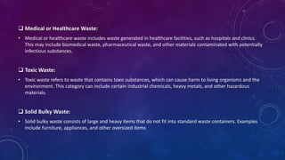  Medical or Healthcare Waste:
• Medical or healthcare waste includes waste generated in healthcare facilities, such as hospitals and clinics.
This may include biomedical waste, pharmaceutical waste, and other materials contaminated with potentially
infectious substances.
 Toxic Waste:
• Toxic waste refers to waste that contains toxic substances, which can cause harm to living organisms and the
environment. This category can include certain industrial chemicals, heavy metals, and other hazardous
materials.
 Solid Bulky Waste:
• Solid bulky waste consists of large and heavy items that do not fit into standard waste containers. Examples
include furniture, appliances, and other oversized items
 