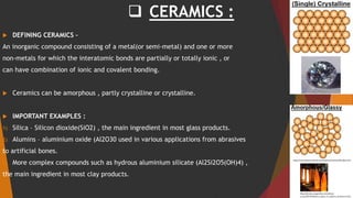  CERAMICS :
 DEFINING CERAMICS –
An inorganic compound consisting of a metal(or semi-metal) and one or more
non-metals for which the interatomic bonds are partially or totally ionic , or
can have combination of ionic and covalent bonding.
 Ceramics can be amorphous , partly crystalline or crystalline.
 IMPORTANT EXAMPLES :
1) Silica – Silicon dioxide(SiO2) , the main ingredient in most glass products.
2) Alumins – aluminium oxide (Al2O30 used in various applications from abrasives
to artificial bones.
1) More complex compounds such as hydrous aluminium silicate (Al2Si2O5(OH)4) ,
the main ingredient in most clay products.
 