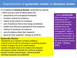 Characteristics of systematic review vs literature review 
In a traditional Literature Review conducted by experts: 
“..there may be a lack of clarity about the: 
• perspective and conceptual framework 
• inclusion criteria for evidence; 
• nature of the search for evidence; 
• sort of evidence that is thus being considered; 
• quality and relevance appraisal of that evidence; 
• method of synthesis of evidence; 
• use of evidence other than research; 
• basis for their expertise” (Gough et al,2012) 
“..being systematic 
does not mean being all 
embracing and if 
exclusion/exclusion 
criteria are carefully 
selected then the 
search can be kept 
manageable. What is 
important is to retain a 
sense of the search, of 
the decisions made on 
the way and the source 
of ideas.” (Badger, 
2000) 
Systematic Review 
•developed as a solution to these problems 
•criteria must be set for including or excluding studies 
•search strategy has to be made explicit 
•studies included need to be coded and analysed 
•Reviewers decide methods for coding & analysis 
•should include meta-analysis, where possible 
•all these protocols are published 
 