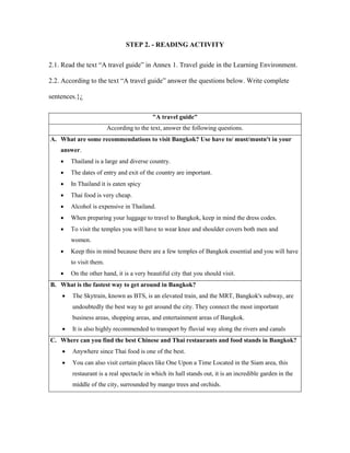 STEP 2. - READING ACTIVITY
2.1. Read the text “A travel guide” in Annex 1. Travel guide in the Learning Environment.
2.2. According to the text “A travel guide” answer the questions below. Write complete
sentences.}¿
"A travel guide"
According to the text, answer the following questions.
A. What are some recommendations to visit Bangkok? Use have to/ must/mustn't in your
answer.
 Thailand is a large and diverse country.
 The dates of entry and exit of the country are important.
 In Thailand it is eaten spicy
 Thai food is very cheap.
 Alcohol is expensive in Thailand.
 When preparing your luggage to travel to Bangkok, keep in mind the dress codes.
 To visit the temples you will have to wear knee and shoulder covers both men and
women.
 Keep this in mind because there are a few temples of Bangkok essential and you will have
to visit them.
 On the other hand, it is a very beautiful city that you should visit.
B. What is the fastest way to get around in Bangkok?
 The Skytrain, known as BTS, is an elevated train, and the MRT, Bangkok's subway, are
undoubtedly the best way to get around the city. They connect the most important
business areas, shopping areas, and entertainment areas of Bangkok.
 It is also highly recommended to transport by fluvial way along the rivers and canals
C. Where can you find the best Chinese and Thai restaurants and food stands in Bangkok?
 Anywhere since Thai food is one of the best.
 You can also visit certain places like One Upon a Time Located in the Siam area, this
restaurant is a real spectacle in which its hall stands out, it is an incredible garden in the
middle of the city, surrounded by mango trees and orchids.
 