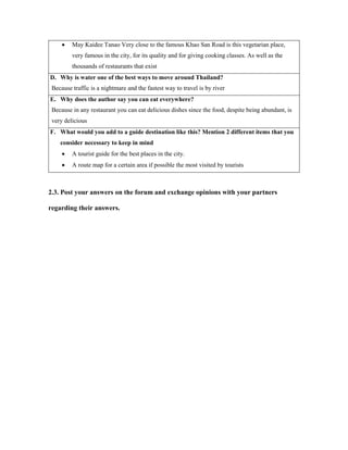  May Kaidee Tanao Very close to the famous Khao San Road is this vegetarian place,
very famous in the city, for its quality and for giving cooking classes. As well as the
thousands of restaurants that exist
D. Why is water one of the best ways to move around Thailand?
Because traffic is a nightmare and the fastest way to travel is by river
E. Why does the author say you can eat everywhere?
Because in any restaurant you can eat delicious dishes since the food, despite being abundant, is
very delicious
F. What would you add to a guide destination like this? Mention 2 different items that you
consider necessary to keep in mind
 A tourist guide for the best places in the city.
 A route map for a certain area if possible the most visited by tourists
2.3. Post your answers on the forum and exchange opinions with your partners
regarding their answers.
 