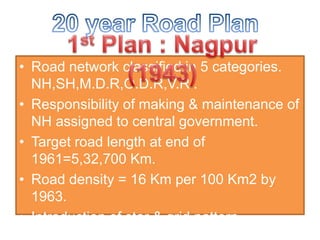 • Road network classified in 5 categories.
NH,SH,M.D.R,O.D.R,V.R .
• Responsibility of making & maintenance of
NH assigned to central government.
• Target road length at end of
1961=5,32,700 Km.
• Road density = 16 Km per 100 Km2 by
1963.
• Introduction of star & grid pattern.
 