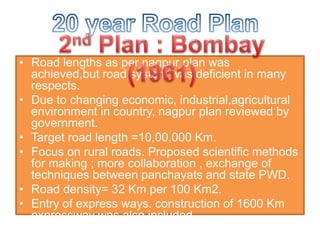 • Road lengths as per nagpur plan was
achieved,but road system was deficient in many
respects.
• Due to changing economic, industrial,agricultural
environment in country, nagpur plan reviewed by
government.
• Target road length =10,00,000 Km.
• Focus on rural roads. Proposed scientific methods
for making ; more collaboration , exchange of
techniques between panchayats and state PWD.
• Road density= 32 Km per 100 Km2.
• Entry of express ways. construction of 1600 Km
expressway was also included.
 