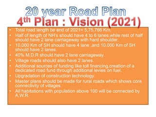 • Total road length be end of 2021= 5,75,766 Km.
• Half of length of NH’s should have 4 to 6 lanes,while rest of half
should have 2 lane carriageway with hard shoulder.
• 10,000 Km of SH should have 4 lane ,and 10,000 Km of SH
should have 2 lanes.
• 40% M.D.R should have 2 lane carriageway.
• Village roads should also have 2 lanes.
• Additional sources of funding like toll financing,creation of a
dedicated road fund through additional levies on fuel.
• Upgradation of construction technology.
• Master plans should be made for rural roads which shows core
connectivity of villages.
• All habitations with population above 100 will be connected by
A.W.R.
 