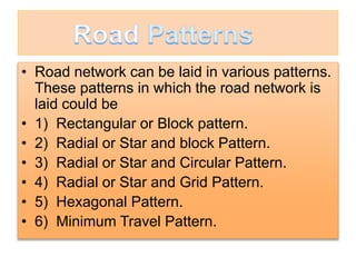 • Road network can be laid in various patterns.
These patterns in which the road network is
laid could be
• 1) Rectangular or Block pattern.
• 2) Radial or Star and block Pattern.
• 3) Radial or Star and Circular Pattern.
• 4) Radial or Star and Grid Pattern.
• 5) Hexagonal Pattern.
• 6) Minimum Travel Pattern.
 